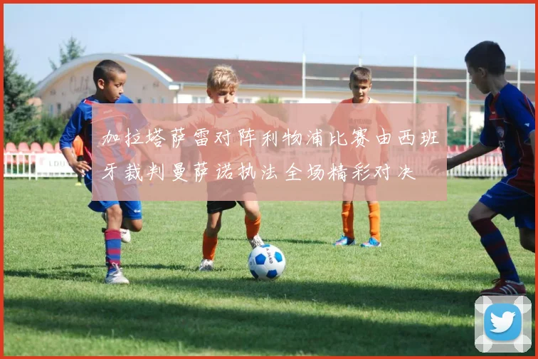 加拉塔萨雷对阵利物浦比赛由西班牙裁判曼萨诺执法全场精彩对决