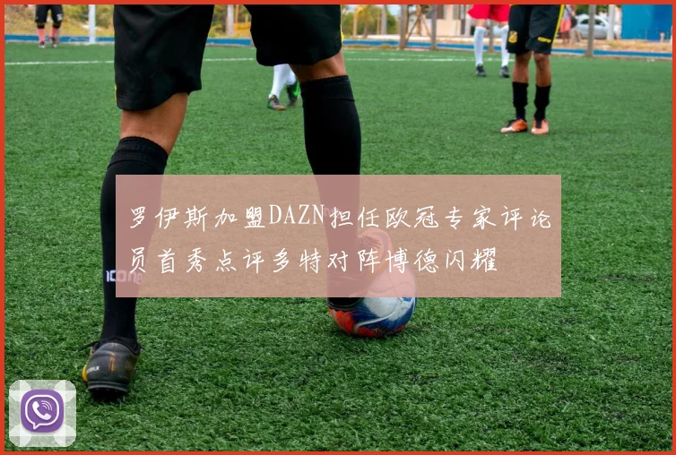 罗伊斯加盟DAZN担任欧冠专家评论员首秀点评多特对阵博德闪耀