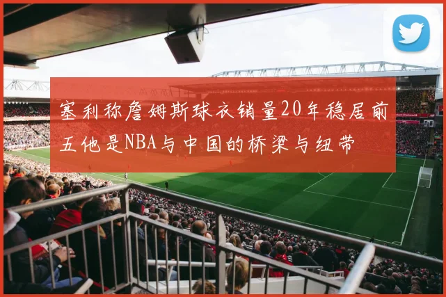 塞利称詹姆斯球衣销量20年稳居前五他是NBA与中国的桥梁与纽带
