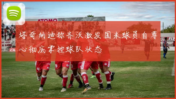 塔奇纳迪称齐沃激发国米球员自尊心彻底掌控球队状态