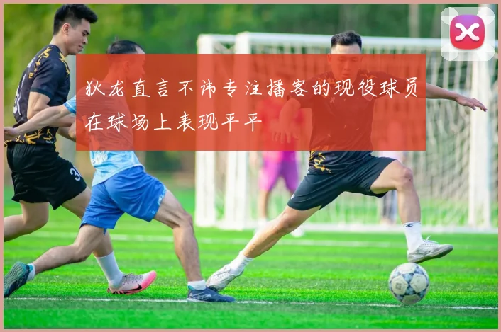 狄龙直言不讳专注播客的现役球员在球场上表现平平