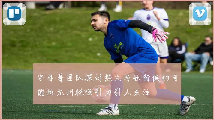 字母哥团队探讨热火与独行侠的可能性无州税吸引力引人关注