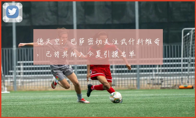 德天空：巴萨密切关注武什科维奇，已将其纳入今夏引援名单