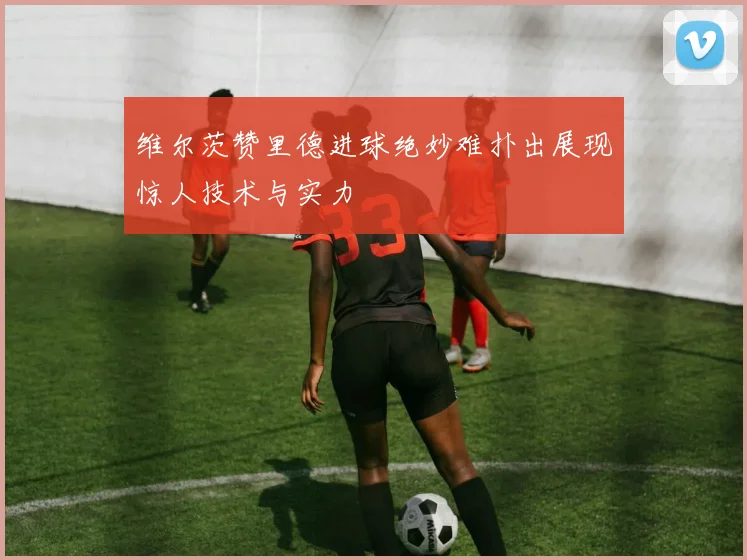 维尔茨赞里德进球绝妙难扑出展现惊人技术与实力