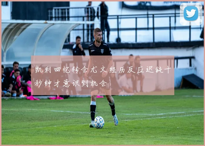 凯利回忆转会尤文经历反应迟钝十秒钟才意识到机会
