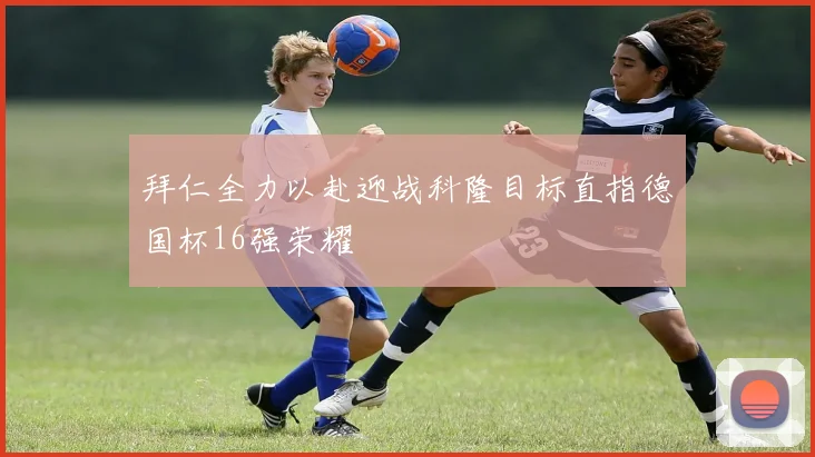 拜仁全力以赴迎战科隆目标直指德国杯16强荣耀