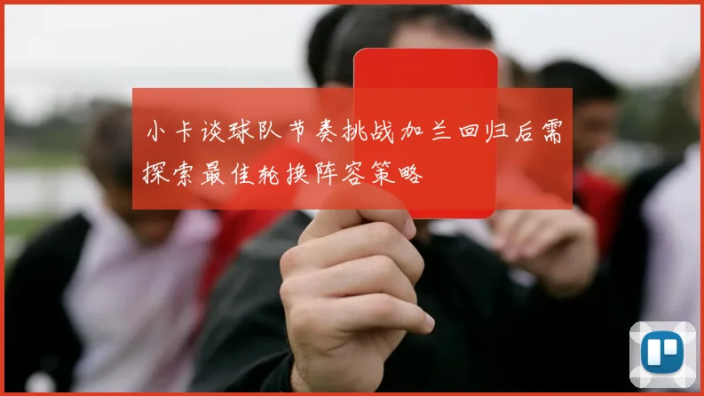 小卡谈球队节奏挑战加兰回归后需探索最佳轮换阵容策略