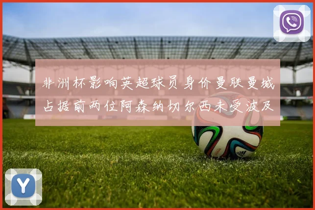 非洲杯影响英超球员身价曼联曼城占据前两位阿森纳切尔西未受波及