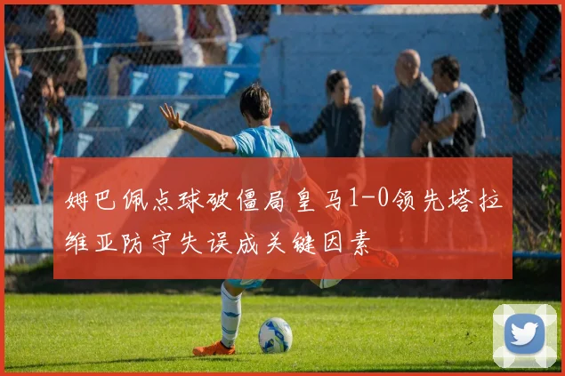 姆巴佩点球破僵局皇马1-0领先塔拉维亚防守失误成关键因素