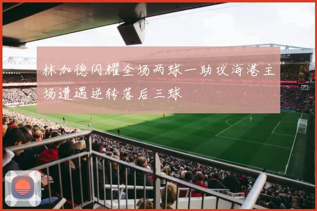 林加德闪耀全场两球一助攻海港主场遭遇逆转落后三球