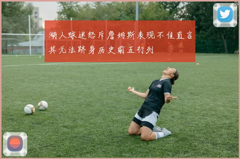 湖人球迷怒斥詹姆斯表现不佳直言其无法跻身历史前五行列