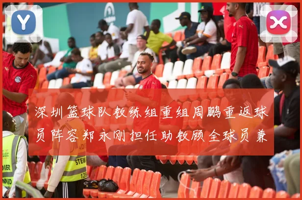 深圳篮球队教练组重组周鹏重返球员阵容郑永刚担任助教顾全球员兼任助教