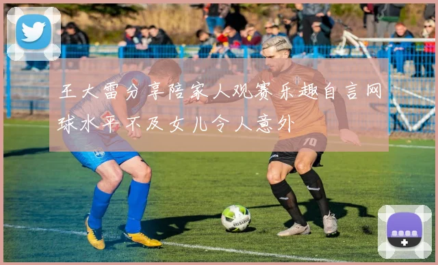 王大雷分享陪家人观赛乐趣自言网球水平不及女儿令人意外