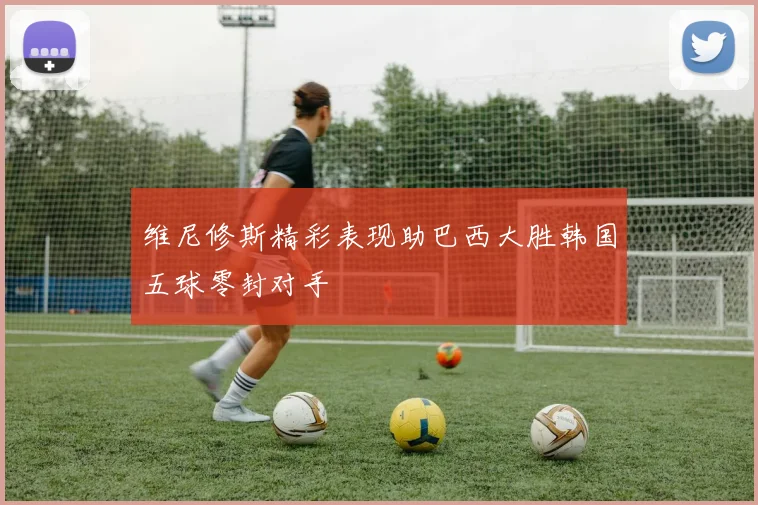 维尼修斯精彩表现助巴西大胜韩国五球零封对手