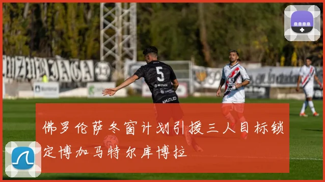 佛罗伦萨冬窗计划引援三人目标锁定博加马特尔库博拉
