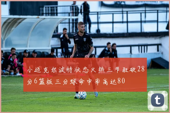 小迈克尔波特状态火热三节狂砍28分6篮板三分球命中率高达80
