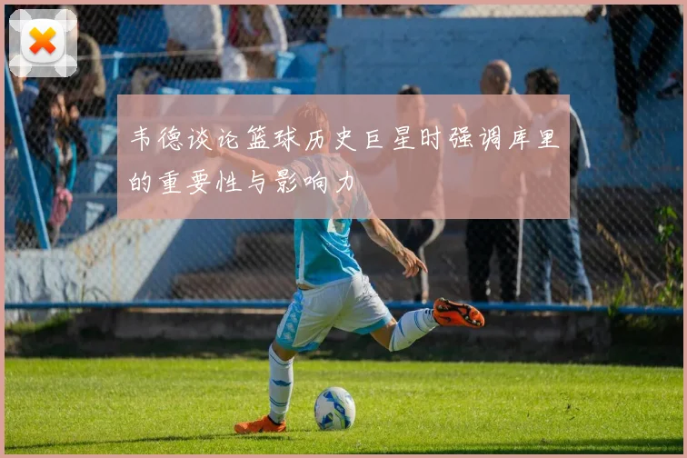 韦德谈论篮球历史巨星时强调库里的重要性与影响力