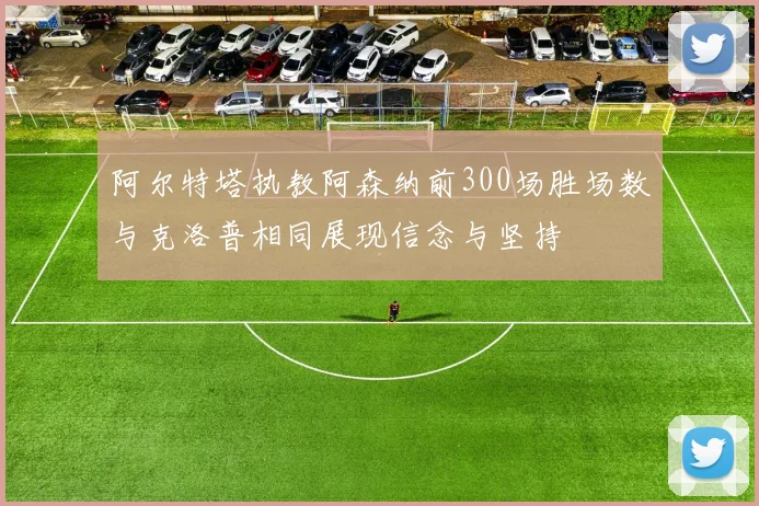阿尔特塔执教阿森纳前300场胜场数与克洛普相同展现信念与坚持