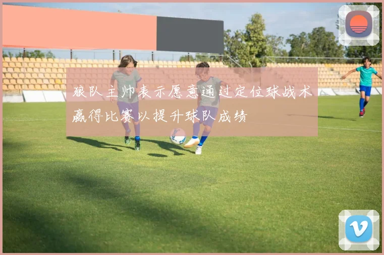 狼队主帅表示愿意通过定位球战术赢得比赛以提升球队成绩