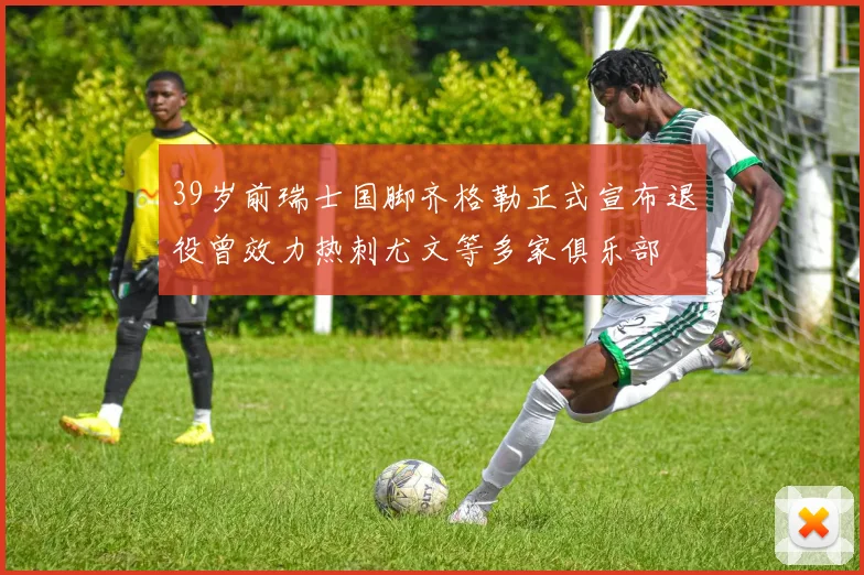 39岁前瑞士国脚齐格勒正式宣布退役曾效力热刺尤文等多家俱乐部