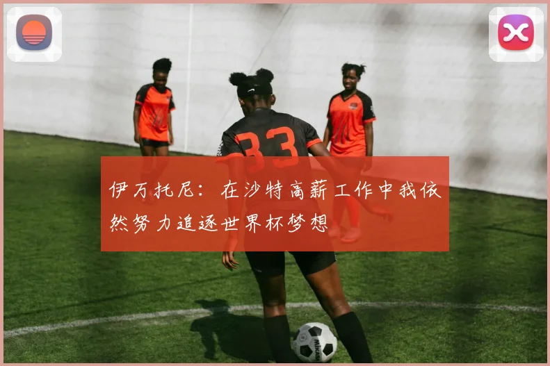 伊万托尼：在沙特高薪工作中我依然努力追逐世界杯梦想