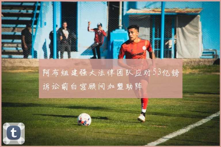 阿布组建强大法律团队应对53亿镑诉讼前白宫顾问加盟助阵