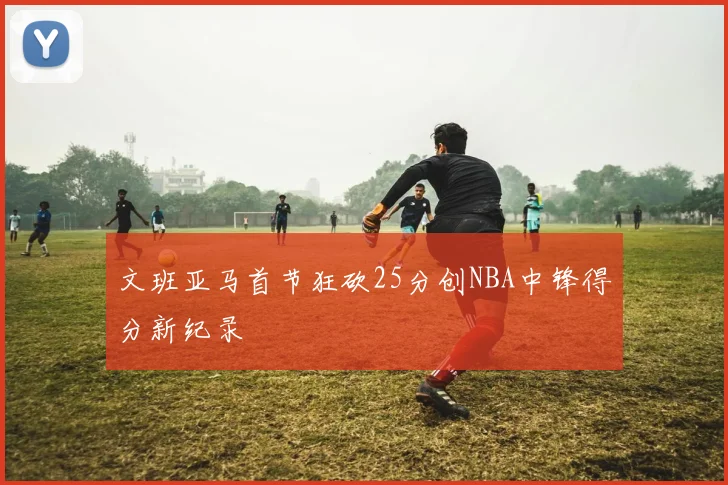 文班亚马首节狂砍25分创NBA中锋得分新纪录